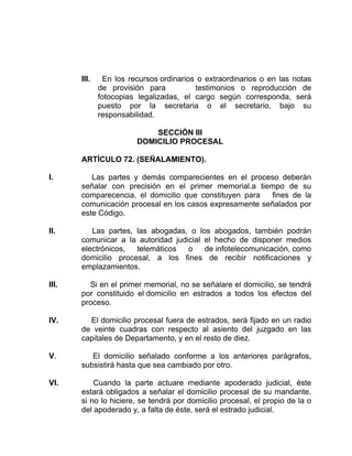 III. En los recursos ordinarios o extraordinarios o en las notas
de provisión para testimonios o reproducción de
fotocopias legalizadas, el cargo según corresponda, será
puesto por la secretaria o el secretario, bajo su
responsabilidad.
SECCIÓN III
DOMICILIO PROCESAL
ARTÍCULO 72. (SEÑALAMIENTO).
I. Las partes y demás comparecientes en el proceso deberán
señalar con precisión en el primer memorial.a tiempo de su
comparecencia, el domicilio que constituyen para fines de la
comunicación procesal en los casos expresamente señalados por
este Código.
II. Las partes, las abogadas, o los abogados, también podrán
comunicar a la autoridad judicial el hecho de disponer medios
electrónicos, telemáticos o de infotelecomunicación, como
domicilio procesal, a los fines de recibir notificaciones y
emplazamientos.
III. Si en el primer memorial, no se señalare el domicilio, se tendrá
por constituido el domicilio en estrados a todos los efectos del
proceso.
IV. El domicilio procesal fuera de estrados, será fijado en un radio
de veinte cuadras con respecto al asiento del juzgado en las
capitales de Departamento, y en el resto de diez.
V. El domicilio señalado conforme a los anteriores parágrafos,
subsistirá hasta que sea cambiado por otro.
VI. Cuando la parte actuare mediante apoderado judicial, éste
estará obligados a señalar el domicilio procesal de su mandante,
si no lo hiciere, se tendrá por domicilio procesal, el propio de la o
del apoderado y, a falta de éste, será el estrado judicial.
 