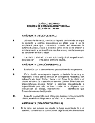 CAPÍTULO SEGUNDO
RÉGIMEN DE COMUNICACIÓN PROCESAL
SECCIÓN I CITACIÓN
ARTÍCULO 73. (REGLA GENERAL).
I. Admitida la demanda, se citará a la parte demandada para que
la conteste u oponga excepciones en plazo legal o se la
emplazará para que comparezca cuando así determine la
autoridad judicial, estará a derecho como efecto de la citación o
emplazamiento y será notificada con los actos y resoluciones que
se señalaren en este Código.
II La citada o el citado por una autoridad judicial, no podrá serlo
después por otra, sobre el mismo asunto.
ARTÍCULO 74. (CITACIÓN PERSONAL).
I. La citación con la demanda será practicada en forma personal.
II. En la citación se entregará a la parte copia de la demanda y su
resolución, lo cual deberá constar en la diligencia respectiva, con
indicación del lugar, fecha y hora y con firma de la citada o el
citado, así como de la servidora o servidor público. Si la citada o el
citado rehusare, ignorare firmar o estuviere imposibilitada o
imposibilitado para ello, se hará constar en la diligencia con
intervención de testigo, debidamente identificado que
firmará también en la diligencia.
III. La parte reconvenida, será citada con la reconvención mediante
cédula, en el domicilio procesal señalado en la demanda.
ARTÍCULO 75. (CITACIÓN POR CÉDULA).
I. Si la parte que debiera ser citada no fuere encontrada, la o el
servidor, comisionada o comisionado, dejará cedulón a cualquiera
 