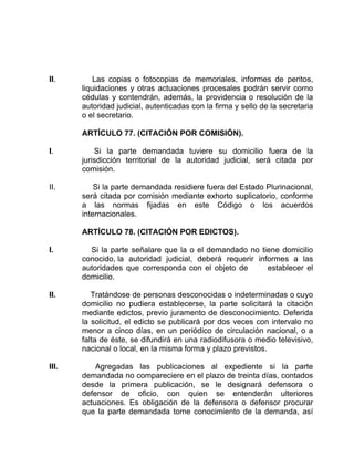 II. Las copias o fotocopias de memoriales, informes de peritos,
liquidaciones y otras actuaciones procesales podrán servir corno
cédulas y contendrán, además, la providencia o resolución de la
autoridad judicial, autenticadas con la firma y sello de la secretaria
o el secretario.
ARTÍCULO 77. (CITACIÓN POR COMISIÓN).
I. Si la parte demandada tuviere su domicilio fuera de la
jurisdicción territorial de la autoridad judicial, será citada por
comisión.
II. Si la parte demandada residiere fuera del Estado Plurinacional,
será citada por comisión mediante exhorto suplicatorio, conforme
a las normas fijadas en este Código o los acuerdos
internacionales.
ARTÍCULO 78. (CITACIÓN POR EDICTOS).
I. Si la parte señalare que la o el demandado no tiene domicilio
conocido, la autoridad judicial, deberá requerir informes a las
autoridades que corresponda con el objeto de establecer el
domicilio.
II. Tratándose de personas desconocidas o indeterminadas o cuyo
domicilio no pudiera establecerse, la parte solicitará la citación
mediante edictos, previo juramento de desconocimiento. Deferida
la solicitud, el edicto se publicará por dos veces con intervalo no
menor a cinco días, en un periódico de circulación nacional, o a
falta de éste, se difundirá en una radiodifusora o medio televisivo,
nacional o local, en la misma forma y plazo previstos.
III. Agregadas las publicaciones al expediente si la parte
demandada no compareciere en el plazo de treinta días, contados
desde la primera publicación, se le designará defensora o
defensor de oficio, con quien se entenderán ulteriores
actuaciones. Es obligación de la defensora o defensor procurar
que la parte demandada tome conocimiento de la demanda, así
 
