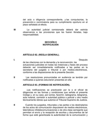 del acto o diligencia correspondiente, y las compulsorias, la
prevención o conminatoria para su cumplimiento oportuno en el
plazo señalado al efecto.
III La autoridad judicial comisionada deberá dar estricta
observancia a las provisiones que les fueren libradas, bajo
responsabilidad.
SECCIÓN II
NOTIFICACIÓN
ARTÍCULO 82. (REGLA GENERAL).
I. Después
de las citaciones con la demanda y la reconvención, las
actuaciones judiciales en todas las instancias y fases del proceso
deberán ser inmediatamente notificadas a las partes en la
secretaria del juzgado o tribunal o por medios electrónicos,
conforme a las disposiciones de la presente Sección.
II Las resoluciones pronunciadas en audiencia se tendrán por
notificadas a quienes estuvieren presentes en ella.
ARTICULO 83. (FORMAS DE NOTIFICACIÓN).
I .Las notificaciones se practicarán por la o el oficial de
diligencias en las formas y condiciones que señala el presente
Código y. en su caso, por correo, facsímil, radiograma, telegrama,
acta notarial, comisión a autoridad pública o policial u otro medio
técnicamente idóneo que autorice el Tribunal Supremo de Justicia.
II Cuando los juzgados, tribunales y las partes o los destinatarios
de los actos de comunicación dispusieren de medios electrónicos,
telemáticos infotelecomunicaciones o de otra clase semejante que
permitan el envío y la recepción de escritos y documentos de tal
forma que esté garantizada la autenticidad de la comunicación y
 