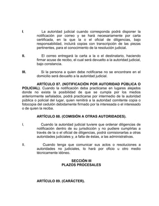 I. La autoridad judicial cuando corresponda podrá disponer la
notificación por correo y se hará necesariamente por carta
certificada, en la que la o el oficial de diligencias, bajo
responsabilidad, incluirá copias con transcripción de las piezas
pertinentes, para el conocimiento de la resolución judicial.
II. El correo entregará la carta a la o el destinatario, haciendo
firmar acuse de recibo, el cual será devuelto a la autoridad judicial,
bajo constancia.
III. Si la persona a quien debe notificarse no se encontrare en el
domicilio será devuelto a la autoridad judicial.
ARTÍCULO 87. (NOTIFICACIÓN POR AUTORIDAD PÚBLICA O
POLICIAL). Cuando la notificación deba practicarse en lugares alejados
donde no exista la posibilidad de que se cumpla por los medios
anteriormente señalados, podrá practicarse por intermedio de la autoridad
pública o policial del lugar, quien remitirá a la autoridad comitente copia o
fotocopia del cedulón debidamente firmado por la interesada o el interesado
o de quien la reciba.
ARTÍCULO 88. (COMISIÓN A OTRAS AUTORIDADES).
I. Cuando la autoridad judicial tuviere que ordenar diligencias de
notificación dentro de su jurisdicción y no pudiere cumplirlas a
través de la o el oficial de diligencias, podrá comisionarlas a otras
autoridades judiciales y, a falta de éstas, a las administrativas.
II. Cuando tenga que comunicar sus actos o resoluciones a
autoridades no judiciales, lo hará por oficio u otro medio
técnicamente idóneo.
SECCIÓN III
PLAZOS PROCESALES
ARTÍCULO 89. (CARÁCTER).
 