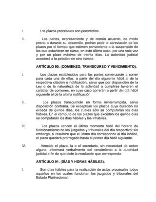 I. Los plazos procesales son perentorios.
II. Las partes, expresamente y de común acuerdo, de modo
previo o durante su desarrollo, podrán pedir la abreviación de los
plazos por el tiempo que estimen conveniente o la suspensión de
los que estuvieren en curso, en este último caso, por una sola vez
y por un plazo máximo de treinta días. La autoridad judicial
accederá a la petición sin otro trámite.
ARTÍCULO 90. (COMIENZO, TRANSCURSO Y VENCIMIENTO).
I. Los plazos establecidos para las partes comenzarán a correr
para cada una de ellas, a partir del día siguiente hábil al de la
respectiva citación o notificación, salvo que por disposición de la
Ley o de la naturaleza de la actividad a cumplirse tuvieren el
carácter de comunes, en cuyo caso correrán a partir del día hábil
siguiente al de la última notificación
II. Los plazos transcurrirán en forma ininterrumpida, salvo
disposición contraria. Se exceptúan los plazos cuya duración no
exceda de quince días, los cuales sólo se computarán los días
hábiles. En el cómputo de los plazos que excedan los quince días
se computarán los días hábiles y los inhábiles.
III. Los plazos vencen el último momento hábil del horario de
funcionamiento de los juzgados y tribunales del día respectivo; sin
embargo, si resultare que el último día corresponde al día inhábil,
el plazo quedará prorrogado hasta el primer día hábil siguiente.
IV. Vencido el plazo, la o el secretario, sin necesidad de orden
alguna, informará verbalmente del vencimiento a la autoridad
judicial a fin de que dicte la resolución que corresponda.
ARTÍCULO 91. (DÍAS Y HORAS HÁBILES).
I. Son días hábiles para la realización de actos procesales todos
aquellos en los cuales funcionan los juzgados y tribunales del
Estado Plurinacional.
 