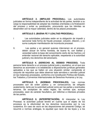 ARTÍCULO 2. (IMPULSO PROCESAL). Las autoridades
judiciales en forma independiente de la actividad de las partes, tendrán a su
cargo la responsabilidad de adoptar las medidas orientadas a la finalización
del proceso y evitar su paralización, procurando que los trámites se
desarrollen con la mayor celeridad, dentro de los plazos procesales.
ARTÍCULO 3. (BUENA FE Y LEALTAD PROCESAL).
I Las autoridades judiciales están en la obligación de impedir y
sancionar toda forma de fraude procesal, colusión, dilación, y en
suma cualquier manifestación de inconducta procesal.
II. Las partes y en general quienes intervienen en el proceso,
deben actuar en forma honesta, de buena fe, con lealtad y
veracidad sobre la base del conocimiento cierto de los hechos y el
entender racional del derecho aplicable, respetando a la autoridad
judicial y los derechos del adversario.
ARTÍCULO 4. (DERECHO AL DEBIDO PROCESO). Toda
persona tiene derecho a un proceso judicial justo y equitativo, en el que sus
derechos se acomoden a lo establecido a disposiciones jurídicas generales
aplicables a los que se hallen en una situación similar; comprende el
conjunto de requisitos que debe observar toda servidora o servidor judicial
en las instancias procesales, conforme a la Constitución Política del Estado,
los Tratados y Convenios Internacionales de Derechos Humanos y la Ley.
ARTÍCULO 5. (NORMAS PROCESALES). Las normas
procesales son de orden público y. en consecuencia, de obligado
acatamiento, tanto por la autoridad judicial como por las partes y eventuales
terceros. Se exceptúan de estas reglas, las normas que, aunque
procesales, sean de carácter facultativo, por referirse a intereses privados
de las partes.
ARTÍCULO 6. (INTERPRETACIÓN). Al interpretar la Ley
Procesal, la autoridad judicial tendrá en cuenta que el objeto de los
procesos es la efectividad de los derechos reconocidos por la Ley
sustantiva. En caso de vacío en las disposiciones del presente Código, se
recurrirá a normas análogas, la equidad que nace de las leyes y a los
 