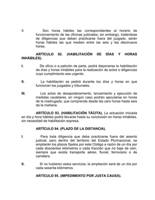 II. Son horas hábiles las correspondientes al horario de
funcionamiento de las oficinas judiciales; sin embargo, tratándose
de diligencias que deban practicarse fuera del juzgado, serán
horas hábiles las que medien entre las seis y las diecinueve
horas.
ARTÍCULO 92. (HABILITACIÓN DE DÍAS Y HORAS
INHÁBILES).
I. De oficio o a petición de parte, podrá disponerse la habilitación
de días y horas inhábiles para la realización de actos o diligencias
cuyo cumplimiento sea urgente.
II. La habilitación se pedirá durante los días y horas en que
funcionan los juzgados y tribunales.
III. Los actos de desapoderamiento, lanzamiento y ejecución de
medidas cautelares, en ningún caso podrán ejecutarse en horas
de la madrugada, que comprende desde las cero horas hasta seis
de la mañana.
ARTÍCULO 93. (HABILITACIÓN TÁCITA). La actuación iniciada
en día y hora hábiles podrá llevarse hasta su conclusión en horas inhábiles,
sin necesidad de habilitación expresa.
ARTÍCULO 94. (PLAZO DE LA DISTANCIA).
I. Para toda diligencia que deba practicarse fuera del asiento
judicial, pero dentro del territorio del Estado Plurinacional, se
ampliarán los plazos fijados por este Código a razón de un día por
cada doscientos kilómetros o cada fracción que no baje de cien,
siempre que exista transporte aéreo, fluvial, ferroviario o de
carretera.
II. Si no hubieren estos servicios, la ampliación será de un día por
cada sesenta kilómetros.
ARTÍCULO 95. (IMPEDIMENTO POR JUSTA CAUSA).
 