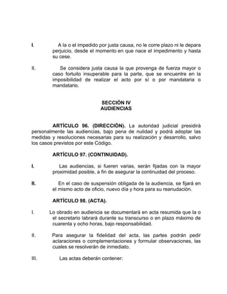 I. A la o el impedido por justa causa, no le corre plazo ni le depara
perjuicio, desde el momento en que nace el impedimento y hasta
su cese.
II. Se considera justa causa la que provenga de fuerza mayor o
caso fortuito insuperable para la parte, que se encuentre en la
imposibilidad de realizar el acto por sí o por mandataria o
mandatario.
SECCIÓN IV
AUDIENCIAS
ARTÍCULO 96. (DIRECCIÓN). La autoridad judicial presidirá
personalmente las audiencias, bajo pena de nulidad y podrá adoptar las
medidas y resoluciones necesarias para su realización y desarrollo, salvo
los casos previstos por este Código.
ARTÍCULO 97. (CONTINUIDAD).
I. Las audiencias, si fueren varias, serán fijadas con la mayor
proximidad posible, a fin de asegurar la continuidad del proceso.
II. En el caso de suspensión obligada de la audiencia, se fijará en
el mismo acto de oficio, nuevo día y hora para su reanudación.
ARTÍCULO 98. (ACTA).
I. Lo obrado en audiencia se documentará en acta resumida que la o
el secretario labrará durante su transcurso o en plazo máximo de
cuarenta y ocho horas, bajo responsabilidad.
II. Para asegurar la fidelidad del acta, las partes podrán pedir
aclaraciones o complementaciones y formular observaciones, las
cuales se resolverán de inmediato.
III. Las actas deberán contener:
 