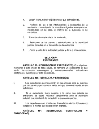 1. Lugar, fecha, hora y expediente al que corresponde.
2. Nombre de las o los intervinientes y constancia de la
asistencia o inasistencia de las o los obligados a comparecer,
indicándose en su caso, el motivo de la ausencia, si se
conociere.
3. Relación circunstanciada de lo obrado.
4. Peticiones de las partes o resoluciones de la autoridad
judicial dictadas en el desarrollo de la audiencia.
5 .Firma y sello de la autoridad judicial y de la o el secretario.
SECCIÓN V
EXPEDIENTES
ARTICULO 99. (FORMACIÓN DE EXPEDIENTES). Con el primer
memorial o acta inicial de toda causa, se formará un expediente al que
serán incorporadas cronológica y sucesivamente.las actuaciones
posteriores, pudiendo ser éste electrónico.
ARTÍCULO 100. (CONSULTA Y EXHIBICIÓN).
I. Los expedientes permanecerán en las oficinas para su examen
por las partes y por todas o todos los que tuvieren interés en su
exhibición
II. Si el expediente fuere negado a la parte que solicita su
exhibición, se podrá reclamar verbalmente ante la autoridad
judicial, que resolverá de inmediato lo que corresponda.
III. Los expedientes no podrán ser trasladados de los tribunales y
juzgados, a menos que exista orden expresa.
ARTÍCULO 101. (TESTIMONIOS, CERTIFICADOS Y
FOTOCOPIAS).
 