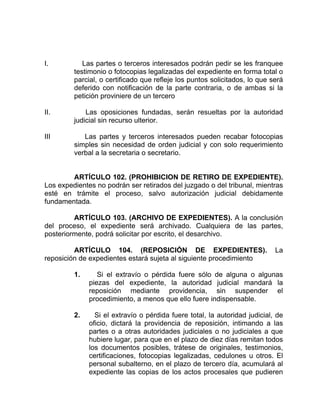 I. Las partes o terceros interesados podrán pedir se les franquee
testimonio o fotocopias legalizadas del expediente en forma total o
parcial, o certificado que refleje los puntos solicitados, lo que será
deferido con notificación de la parte contraria, o de ambas si la
petición proviniere de un tercero
II. Las oposiciones fundadas, serán resueltas por la autoridad
judicial sin recurso ulterior.
III Las partes y terceros interesados pueden recabar fotocopias
simples sin necesidad de orden judicial y con solo requerimiento
verbal a la secretaria o secretario.
ARTÍCULO 102. (PROHIBICION DE RETIRO DE EXPEDIENTE).
Los expedientes no podrán ser retirados del juzgado o del tribunal, mientras
esté en trámite el proceso, salvo autorización judicial debidamente
fundamentada.
ARTÍCULO 103. (ARCHIVO DE EXPEDIENTES). A la conclusión
del proceso, el expediente será archivado. Cualquiera de las partes,
posteriormente, podrá solicitar por escrito, el desarchivo.
ARTÍCULO 104. (REPOSICIÓN DE EXPEDIENTES). La
reposición de expedientes estará sujeta al siguiente procedimiento
1. Si el extravío o pérdida fuere sólo de alguna o algunas
piezas del expediente, la autoridad judicial mandará la
reposición mediante providencia, sin suspender el
procedimiento, a menos que ello fuere indispensable.
2. Si el extravío o pérdida fuere total, la autoridad judicial, de
oficio, dictará la providencia de reposición, intimando a las
partes o a otras autoridades judiciales o no judiciales a que
hubiere lugar, para que en el plazo de diez días remitan todos
los documentos posibles, trátese de originales, testimonios,
certificaciones, fotocopias legalizadas, cedulones u otros. El
personal subalterno, en el plazo de tercero día, acumulará al
expediente las copias de los actos procesales que pudieren
 