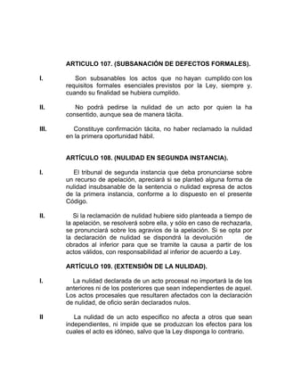 ARTICULO 107. (SUBSANACIÓN DE DEFECTOS FORMALES).
I. Son subsanables los actos que no hayan cumplido con los
requisitos formales esenciales previstos por la Ley, siempre y.
cuando su finalidad se hubiera cumplido.
II. No podrá pedirse la nulidad de un acto por quien la ha
consentido, aunque sea de manera tácita.
III. Constituye confirmación tácita, no haber reclamado la nulidad
en la primera oportunidad hábil.
ARTÍCULO 108. (NULIDAD EN SEGUNDA INSTANCIA).
I. El tribunal de segunda instancia que deba pronunciarse sobre
un recurso de apelación, apreciará si se planteó alguna forma de
nulidad insubsanable de la sentencia o nulidad expresa de actos
de la primera instancia, conforme a lo dispuesto en el presente
Código.
II. Si la reclamación de nulidad hubiere sido planteada a tiempo de
la apelación, se resolverá sobre ella, y sólo en caso de rechazarla,
se pronunciará sobre los agravios de la apelación. Si se opta por
la declaración de nulidad se dispondrá la devolución de
obrados al inferior para que se tramite la causa a partir de los
actos válidos, con responsabilidad al inferior de acuerdo a Ley.
ARTÍCULO 109. (EXTENSIÓN DE LA NULIDAD).
I. La nulidad declarada de un acto procesal no importará la de los
anteriores ni de los posteriores que sean independientes de aquel.
Los actos procesales que resultaren afectados con la declaración
de nulidad, de oficio serán declarados nulos.
II La nulidad de un acto especifico no afecta a otros que sean
independientes, ni impide que se produzcan los efectos para los
cuales el acto es idóneo, salvo que la Ley disponga lo contrario.
 