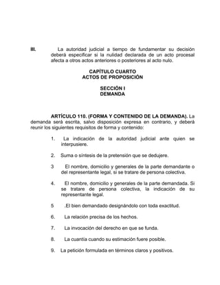 III. La autoridad judicial a tiempo de fundamentar su decisión
deberá especificar si la nulidad declarada de un acto procesal
afecta a otros actos anteriores o posteriores al acto nulo.
CAPÍTULO CUARTO
ACTOS DE PROPOSICIÓN
SECCIÓN I
DEMANDA
ARTÍCULO 110. (FORMA Y CONTENIDO DE LA DEMANDA). La
demanda será escrita, salvo disposición expresa en contrario, y deberá
reunir los siguientes requisitos de forma y contenido:
1. La indicación de la autoridad judicial ante quien se
interpusiere.
2. Suma o síntesis de la pretensión que se dedujere.
3 El nombre, domicilio y generales de la parte demandante o
del representante legal, si se tratare de persona colectiva.
4. El nombre, domicilio y generales de la parte demandada. Si
se tratare de persona colectiva, la indicación de su
representante legal.
5 .El bien demandado designándolo con toda exactitud.
6. La relación precisa de los hechos.
7. La invocación del derecho en que se funda.
8. La cuantía cuando su estimación fuere posible.
9. La petición formulada en términos claros y positivos.
 