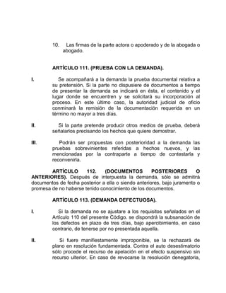 10. Las firmas de la parte actora o apoderado y de la abogada o
abogado.
ARTÍCULO 111. (PRUEBA CON LA DEMANDA).
I. Se acompañará a la demanda la prueba documental relativa a
su pretensión. Si la parte no dispusiere de documentos a tiempo
de presentar la demanda se indicará en ésta, el contenido y el
lugar donde se encuentren y se solicitará su incorporación al
proceso. En este último caso, la autoridad judicial de oficio
conminará la remisión de la documentación requerida en un
término no mayor a tres días.
II. Si la parte pretende producir otros medios de prueba, deberá
señalarlos precisando los hechos que quiere demostrar.
III. Podrán ser propuestas con posterioridad a la demanda las
pruebas sobrevinientes referidas a hechos nuevos, y las
mencionadas por la contraparte a tiempo de contestarla y
reconvenirla.
ARTÍCULO 112. (DOCUMENTOS POSTERIORES O
ANTERIORES). Después de interpuesta la demanda, sólo se admitirá
documentos de fecha posterior a ella o siendo anteriores, bajo juramento o
promesa de no haberse tenido conocimiento de los documentos.
ARTÍCULO 113. (DEMANDA DEFECTUOSA).
I. Si la demanda no se ajustare a los requisitos señalados en el
Artículo 110 del presente Código. se dispondrá la subsanación de
los defectos en plazo de tres días, bajo apercibimiento, en caso
contrario, de tenerse por no presentada aquella.
II. Si fuere manifiestamente improponible, se la rechazará de
plano en resolución fundamentada. Contra el auto desestimatorio
sólo procede el recurso de apelación en el efecto suspensivo sin
recurso ulterior. En caso de revocarse la resolución denegatoria,
 