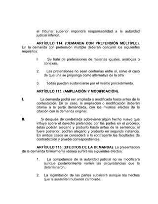 el tribunal superior impondrá responsabilidad a la autoridad
judicial inferior.
ARTÍCULO 114. (DEMANDA CON PRETENSIÓN MÚLTIPLE).
En la demanda con pretensión múltiple deberán concurrir los siguientes
requisitos:
I Se trate de pretensiones de materias iguales, análogas o
conexas.
2. Las pretensiones no sean contrarias entre sí, salvo el caso
de que una se proponga como alternativa de la otra
3. Todas puedan sustanciarse por el mismo procedimiento.
ARTÍCULO 115. (AMPLIACIÓN Y MODIFICACIÓN).
I. La demanda podrá ser ampliada o modificada hasta antes de la
contestación. En tal caso, la ampliación o modificación deberán
citarse a la parte demandada, con los mismos efectos de la
citación con la demanda original.
II. Si después de contestada sobreviene algún hecho nuevo que
influya sobre el derecho pretendido por las partes en el proceso,
éstas podrán alegarlo y probarlo hasta antes de la sentencia; si
fuere posterior, podrán alegarlo y probarlo en segunda instancia.
En ambos casos se concederá a la contraparte las facultades de
contradicción y prueba correspondientes.
ARTÍCULO 116. (EFECTOS DE LA DEMANDA). La presentación
de la demanda formalmente idónea surtirá los siguientes efectos:
1. La competencia de la autoridad judicial no se modificará
aunque posteriormente varíen las circunstancias que la
determinaron.
2. La legimitación de las partes subsistirá aunque los hechos
que la sustenten hubieren cambiado.
 