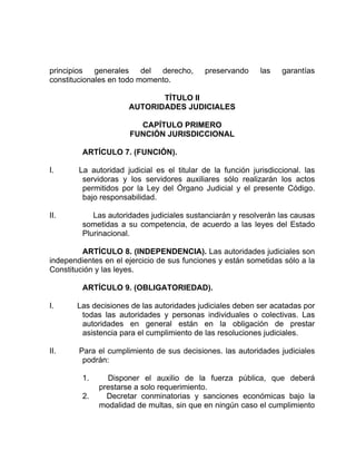 principios generales del derecho, preservando las garantías
constitucionales en todo momento.
TÍTULO II
AUTORIDADES JUDICIALES
CAPÍTULO PRIMERO
FUNCIÓN JURISDICCIONAL
ARTÍCULO 7. (FUNCIÓN).
I. La autoridad judicial es el titular de la función jurisdiccional. las
servidoras y los servidores auxiliares sólo realizarán los actos
permitidos por la Ley del Órgano Judicial y el presente Código.
bajo responsabilidad.
II. Las autoridades judiciales sustanciarán y resolverán las causas
sometidas a su competencia, de acuerdo a las leyes del Estado
Plurinacional.
ARTÍCULO 8. (INDEPENDENCIA). Las autoridades judiciales son
independientes en el ejercicio de sus funciones y están sometidas sólo a la
Constitución y las leyes.
ARTÍCULO 9. (OBLIGATORIEDAD).
I. Las decisiones de las autoridades judiciales deben ser acatadas por
todas las autoridades y personas individuales o colectivas. Las
autoridades en general están en la obligación de prestar
asistencia para el cumplimiento de las resoluciones judiciales.
II. Para el cumplimiento de sus decisiones. las autoridades judiciales
podrán:
1. Disponer el auxilio de la fuerza pública, que deberá
prestarse a solo requerimiento.
2. Decretar conminatorias y sanciones económicas bajo la
modalidad de multas, sin que en ningún caso el cumplimiento
 