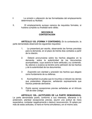 I La omisión o alteración de las formalidades del emplazamiento
determinará su Nulidad.
II. El emplazamiento aunque carezca de requisitos formales, si
hubiera cumplido su finalidad será válido.
SECCION III
CONTESTACION
ARTÍCULO 125. (FORMA Y CONTENIDO). En la contestación, la
parte demandada observará los siguientes requisitos:
1. La presentará por escrito, observando las formas previstas
para la demanda, en el plazo de treinta días contados a partir
de la citación.
2. Deberá pronunciarse sobre los hechos alegados en la
demanda, sobre la autenticidad de los documentos
acompañados, cuya autoría le fuere atribuida y su contenido.
Su silencio o evasiva se tendrá como admisión de los hechos
y de la autenticidad de los documentos.
3 .Expondrá con claridad y precisión los hechos que alegare
como fundamento de su defensa.
4. Acompañará la prueba que le incumba e indicará las demás
que pretendiere diligenciar, señalando expresamente que
hechos pretende demostrar.
5. Podrá oponer excepciones previas señaladas en el Artículo
128 de este Código.
ARTICULO 126.- (ACTITUDES DE LA PARTE DEMANDADA).
La parte demandada podrá, conforme a sus intereses, allanarse a la
pretensión, plantear excepciones previas, asumir una actitud de mera
expectativa, contestar negativamente o deducir reconvención. Si optare por
más de estas actitudes, lo hará en forma simultánea y en el mismo acto.
 