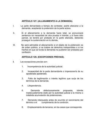 ARTÍCULO 127. (ALLANAMIENTO A LA DEMANDA).
I. La parte demandada a tiempo de contestar, podrá allanarse a la
demanda, aceptando la pretensión de la parte actora.
II. Si el allanamiento a la demanda fuere total, se pronunciará
sentencia sin necesidad de otra prueba ni trámite, y si fuere sólo
parcial, se tendrá por probada en la parte allanada, debiendo
proseguir la sustanciación en lo demás.
III. No será admisible el allanamiento si el objeto de la pretensión es
de orden público, si se tratare de derechos indisponibles o si los
hechos en que se funda la demanda no pudieren ser probados por
confesión.
ARTÍCULO 128. (EXCEPCIONES PREVIAS).
I. Las excepciones previas son:
1. Incompetencia de la autoridad judicial.
2. Incapacidad de la parte demandante o impersonería de su
apoderada apoderado.
3. Falta de legitimación o interés legítimo que surja de los
términos de la demanda.
4. Litispendencia.
6. Demanda defectuosamente propuesta, trámite
inadecuadamente dado por la autoridad judicial a la misma o
indebida acumulación de pretensiones.
7. Demanda interpuesta antes de ocurrido el vencimiento del
término o el cumplimiento de la condición.
8. Emplazamiento de terceros, en los casos que corresponda.
 
