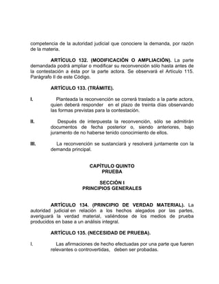 competencia de la autoridad judicial que conociere la demanda, por razón
de la materia.
ARTÍCULO 132. (MODIFICACIÓN O AMPLIACIÓN). La parte
demandada podrá ampliar o modificar su reconvención sólo hasta antes de
la contestación a ésta por la parte actora. Se observará el Artículo 115.
Parágrafo Il de este Código.
ARTÍCULO 133. (TRÁMITE).
I. Planteada la reconvención se correrá traslado a la parte actora,
quien deberá responder en el plazo de treinta días observando
las formas previstas para la contestación.
II. Después de interpuesta la reconvención, sólo se admitirán
documentos de fecha posterior o, siendo anteriores, bajo
juramento de no haberse tenido conocimiento de ellos.
III. La reconvención se sustanciará y resolverá juntamente con la
demanda principal.
CAPÍTULO QUINTO
PRUEBA
SECCIÓN I
PRINCIPIOS GENERALES
ARTÍCULO 134. (PRINCIPIO DE VERDAD MATERIAL). La
autoridad judicial en relación a los hechos alegados por las partes,
averiguará la verdad material, valiéndose de los medios de prueba
producidos en base a un análisis integral.
ARTÍCULO 135. (NECESIDAD DE PRUEBA).
I. Las afirmaciones de hecho efectuadas por una parte que fueren
relevantes o controvertidas, deben ser probadas.
 
