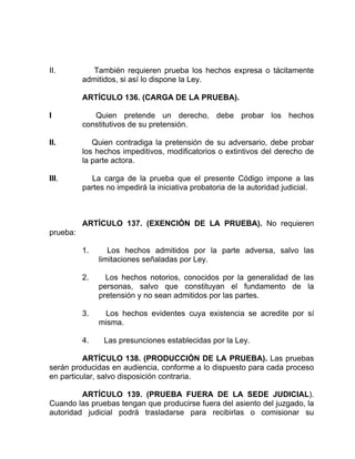 II. También requieren prueba los hechos expresa o tácitamente
admitidos, si así lo dispone la Ley.
ARTÍCULO 136. (CARGA DE LA PRUEBA).
I Quien pretende un derecho, debe probar los hechos
constitutivos de su pretensión.
II. Quien contradiga la pretensión de su adversario, debe probar
los hechos impeditivos, modificatorios o extintivos del derecho de
la parte actora.
III. La carga de la prueba que el presente Código impone a las
partes no impedirá la iniciativa probatoria de la autoridad judicial.
ARTÍCULO 137. (EXENCIÓN DE LA PRUEBA). No requieren
prueba:
1. Los hechos admitidos por la parte adversa, salvo las
limitaciones señaladas por Ley.
2. Los hechos notorios, conocidos por la generalidad de las
personas, salvo que constituyan el fundamento de la
pretensión y no sean admitidos por las partes.
3. Los hechos evidentes cuya existencia se acredite por sí
misma.
4. Las presunciones establecidas por la Ley.
ARTÍCULO 138. (PRODUCCIÓN DE LA PRUEBA). Las pruebas
serán producidas en audiencia, conforme a lo dispuesto para cada proceso
en particular, salvo disposición contraria.
ARTÍCULO 139. (PRUEBA FUERA DE LA SEDE JUDICIAL).
Cuando las pruebas tengan que producirse fuera del asiento del juzgado, la
autoridad judicial podrá trasladarse para recibirlas o comisionar su
 