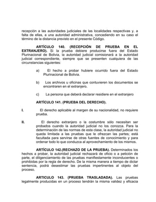recepción a las autoridades judiciales de las localidades respectivas y. a
falta de ellas, a una autoridad administrativa, concediendo en su caso el
término de la distancia previsto en el presente Código.
ARTÍCULO 140. (RECEPCIÓN DE PRUEBA EN EL
EXTRANJERO). Si la prueba debiere producirse fuera del Estado
Plurinacional de Bolivia, la autoridad judicial comisionará a la autoridad
judicial correspondiente, siempre que se presenten cualquiera de las
circunstancias siguientes:
a) El hecho a probar hubiere ocurrido fuera del Estado
Plurinacional de Bolivia.
b) Los archivos u oficinas que contuvieren los documentos se
encontraren en el extranjero.
c) La persona que deberá declarar residiere en el extranjero
ARTÍCULO 141. (PRUEBA DEL DERECHO).
I. El derecho aplicable al margen de su nacionalidad, no requiere
prueba.
II. El derecho extranjero o la costumbre sólo necesitan ser
probados cuando la autoridad judicial no los conozca. Para la
determinación de las normas de esta clase, la autoridad judicial no
queda limitada a las pruebas que le ofrezcan las partes; está
facultada para servirse de otras fuentes de conocimiento y para
ordenar todo lo que conduzca al aprovechamiento de los mismos.
ARTÍCULO 142.(RECHAZO DE LA PRUEBA). Determinados los
hechos a probar, la autoridad judicial rechazará de oficio o a petición de
parte, el diligenciamiento de las pruebas manifiestamente inconducentes o
prohibidas por la regla de derecho. De la misma manera a tiempo de dictar
sentencia, podrá desestimar las pruebas impertinentes al objeto del
proceso.
ARTICULO 143. (PRUEBA TRASLADADA). Las pruebas
legalmente producidas en un proceso tendrán la misma validez y eficacia
 