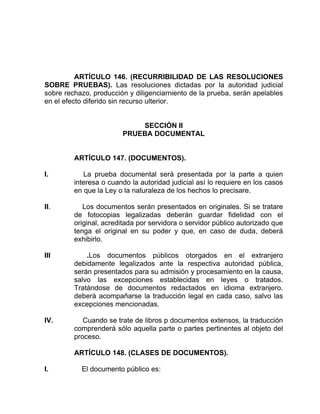 ARTÍCULO 146. (RECURRIBILIDAD DE LAS RESOLUCIONES
SOBRE PRUEBAS). Las resoluciones dictadas por la autoridad judicial
sobre rechazo, producción y diligenciarniento de la prueba, serán apelables
en el efecto diferido sin recurso ulterior.
SECCIÓN II
PRUEBA DOCUMENTAL
ARTÍCULO 147. (DOCUMENTOS).
I. La prueba documental será presentada por la parte a quien
interesa o cuando la autoridad judicial así lo requiere en los casos
en que la Ley o la naturaleza de los hechos lo precisare.
II. Los documentos serán presentados en originales. Si se tratare
de fotocopias legalizadas deberán guardar fidelidad con el
original, acreditada por servidora o servidor público autorizado que
tenga el original en su poder y que, en caso de duda, deberá
exhibirlo.
III .Los documentos públicos otorgados en el extranjero
debidamente legalizados ante la respectiva autoridad pública,
serán presentados para su admisión y procesamiento en la causa,
salvo las excepciones establecidas en leyes o tratados.
Tratándose de documentos redactados en idioma extranjero.
deberá acompañarse la traducción legal en cada caso, salvo las
excepciones mencionadas.
IV. Cuando se trate de libros p documentos extensos, la traducción
comprenderá sólo aquella parte o partes pertinentes al objeto del
proceso.
ARTÍCULO 148. (CLASES DE DOCUMENTOS).
I. El documento público es:
 