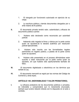1. El otorgado por funcionario autorizado en ejercicio de su
cargo.
2. La escritura pública y demás documentos otorgados por o
ante notario de fe pública.
II. El documento privado tendrá valor, autenticidad y eficacia de
documento público cuando:
1. Hubiere sido declarado como reconocido por autoridad
judicial.
2. Habiendo sido negada la firma y rúbrica por la parte contra
quien se opusiere.se lo declare auténtico por resolución
judicial ejecutoriada.
3. Hubiere sido inscrito con las formalidades legales
pertinentes en registro público, a pedido de la parte contra
quien se opusiere.
4. Hubiere sido presentado en el proceso afirmándose estar
suscrito o estar manuscrito por la parte contra quien se
opusiere, sin que hubiere sido oportunamente tachado de
falso.
III. El documento digitalizado o electrónico en los términos que
señale la Ley.
IV. El documento mercantil se regirá por las normas del Código de
Comercio y otras leyes.
ARTÍCULO 149. (INDIVISIBILIDAD Y VALOR PROBATORIO).
I. La eficacia probatoria de los documentos públicos o privados,
es indivisible y comprenderá aun lo meramente enunciado,
siempre que tuviere relación directa con lo dispuesto en el acto o
contrato.
 