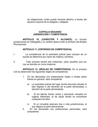 de obligaciones civiles pueda hacerse efectivo a través del
apremio corporal de la obligada u obligado.
CAPÍTULO SEGUNDO
JURISDICCIÓN Y COMPETENCIA
ARTÍCULO 10. (CARÁCTER Y ALCANCE). La función
jurisdiccional es indelegable y su ámbito abarca todo el territorio del Estado
Plurinacional.
ARTÍCULO 11. (CRITERIOS DE COMPETENCIA).
I. La competencia de la autoridad judicial para conocer de un
asunto se determina por razón de materia y territorio.
II. Todo proceso tendrá dos instancias, salvo aquellos que por
Ley se tramiten en única instancia.
ARTÍCULO 12. (REGLAS DE COMPETENCIA). En el proceso
civil se observarán las siguientes reglas de competencia:
1. En las demandas con pretensiones reales o mixtas sobre
bienes en general, será competente:
a) La autoridad judicial del lugar donde estuviere situado el
bien litigioso o del domicilio de la parte demandada, a
elección de la parte demandante.
b) Si los bienes fueren varios y estuvieren situados en
lugares diferentes, el de aquel donde se encontrare
cualquiera de ellos.
c) Si un inmueble abarcare dos o más jurisdicciones, el
que eligiere la parte demandante.
2. En las demandas con pretensiones personales, será
competente:
 