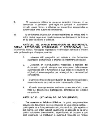 II. El documento público se presume auténtico mientras no se
demuestre lo contrario; igual regla se aplicará al documento
privado cuyas firmas y rúbricas se encuentren reconocidas o
autenticadas ante autoridad competente.
III. El documento privado aun sin reconocimiento de firmas hará fe
entre partes, salvo que oportunamente se desconozca la firma o
en su caso la autoría o falsedad.
ARTÍCULO 150. (VALOR PROBATORIO DE TESTIMONIOS,
COPIAS, FOTOCOPIAS LEGALIZADAS Y CERTIFICADAS). Los
testimonios, copias, fotocopias legalizadas y certificados tendrán el mismo
valor probatorio que el original, cuando:
1. Hubieren sido otorgados por notario u otro funcionario
autorizado, siempre que el original se encontrare a su cargo.
2. Consistan en reproducciones mecánicas o técnicas del
documento original, siempre que estuvieren debidamente
autenticadas por el funcionario a cuyo cargo se encuentre el
original y fueren otorgadas por orden judicial o de autoridad
competente.
3 Cuando se trate de la reproducción de documentos privados
voluntariamente reconocidos ante notario de fe pública.
4. Cuando sean generados mediante correo electrónico o se
trate de documentos digitalizados, certificados por entidad
competente.
ARTÍCULO 151. (SITUACIÓN DE LOS DOCUMENTOS).
I. Documentos en Oficinas Públicas. La parte que pretendiere
servirse de documento que se encuentre en una oficina pública, -
podrá pedir se le franquee testimonio, copia o fotocopia legalizada
del mismo, con orden judicial; igualmente, el abogado de la parte
podrá solicitarlos directamente., especificando el proceso a que
será destinado. La institución o autoridad requerida en ningún
 