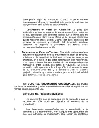 caso podrá negar su francatura. Cuando la parte hubiere
intervenido en. el acto, no necesitará autorización judicial, para su
otorgamiento y será suficiente solicitud verbal.
II. Documentos en Poder del Adversario. La parte que
pretendiere servirse de documento que se encuentre en poder de
la otra, podrá pedir a la autoridad judicial que la intime para su
presentación en el plazo que al efecto se fije, sin que el intimado
pueda resistir la orden judicial. Cuando por otros elementos del
proceso, la existencia y contenido del documento resultare
verosímil, la negativa a presentarlo se tendrá como
reconocimiento de ese contenido.
II. Documentos en Poder de Terceros. Cuando la parte pretendiera
servirse de documentos que se encuentren en poder de terceros,
solicitará a la autoridad judicial que ordene su entrega en
originales, en el caso en que éstos pertenezcan a los requirentes,
o en copias o fotocopias autenticadas, sin que el requerido pueda
rechazar la orden judicial, con cargo al requirente. El tercero
requerido podrá oponerse a, la entrega sólo si el documento fuere
de su exclusiva propiedad y la exhibición pudiere causarle
perjuicio, situación que será apreciada por la autoridad judicial
para determinar lo que corresponda.
ARTÍCULO 152. (DOCUMENTOS COMERCIALES). La prueba
por libros de comercios y otros documentos comerciales se regirá por las
normas establecidas en la Ley.
ARTÍCULO 153. (DESCONOCIMIENTO).
I. Los documentos que se presenten con la demanda o con la
reconvención sólo podrán ser objetados al momento de la
contestación.
II. Los documentos acompañados con la contestación a la
demanda o a la reconvención, o en cualquier otra oportunidad en
que fuere admisible su presentación, sólo- podrán ser objetados
 