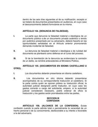 dentro de los seis días siguientes al de su notificación, excepto si
se tratare de documentos presentados en audiencia, en cuyo caso
el desconocimiento deberá formularse en la misma.
ARTÍCULO 154. (DENUNCIA DE FALSEDAD).
I. La parte que denuncie la falsedad material o ideológica de un
documento público o.de un documento privado auténtico o tenido
por auténtico presentado por su adversario, deberá hacerlo en las
oportunidades señaladas en el Artículo anterior promoviendo
demanda incidental de falsedad.
II. La denuncia de falsedad material o ideológica o de nulidad del
documento se planteará como defensa en el curso del proceso.
III. Si de la tramitación de la denuncia se evidenciare la comisión
de un delito, se remitirá antecedentes al Ministerio Público.
ARTÍCULO 155. (DOCUMENTOS EN IDIOMA CASTELLANO U
OTRO). .
I. Los documentos deberán presentarse en idioma castellano.
II. Los documentos en otro idioma deberán presentarse
acompañados de su correspondiente traducción al castellano. Si
la parte contra quién se oponen pidiere su traducción oficial, la
autoridad judicial designará perito traductor, en cuyo caso los
gastos correrán a cargo del solicitante; empero, si la autoridad
judicial considerare necesario, podrá ordenar de oficio la
traducción y los gastos serán prorrateados entre las partes.
SECCION III
CONFESION
ARTICULO 156. (ALCANCE DE LA CONFESION). Existe
confesión cuando la parte admite total o parcialmente la veracidad de un
hecho personal o de su conocimiento, desfavorable a su interés o favorable
a la del adversario.
 