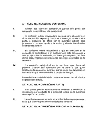 ARTÍCULO 157. (CLASES DE CONFESIÓN).
I. Existen dos clases de confesión, la judicial que podrá ser
provocada o espontánea. y la extrajudicial.
II. Es confesión judicial provocada la que una parte absolviere en
virtud de petición expresa y conforme a interrogatorio de la otra
parte, o dispuesta de oficio por la autoridad judicial, bajo
juramento o promesa de decir la verdad y demás formalidades
establecidas por Ley.
III. Es confesión judicial espontánea la que se formulare en la
demanda, la contestación o en cualquier otro acto del proceso y
aun en ejecución de sentencia, sin interrogatorio previo; en éste
último caso, importará renuncia a los beneficios acordados en la
sentencia.
IV. La confesión extrajudicial es la que tiene lugar fuera del
proceso. Cuando sea formulada por la parte o por quien
legalmente la represente, surtirá el mismo efecto que la judicial en
los casos en que fuere admisible la prueba de testigos.
La confesión extrajudicial de la parte a un tercero tendrá el valor
de presunción simple.
ARTÍCULO 158. (CONFESIÓN DE PARTE).
I. Las partes podrán recíprocamente deferirse a confesión e
interrogarse por conducto de la autoridad judicial en la audiencia
de recepción de prueba.
II. La confesión necesariamente se absolverá de manera personal,
salvo que la Ley expresamente disponga lo contrario.
ARTÍCULO 159. (CONFESIÓN DE PERSONAS COLECTIVAS).
 