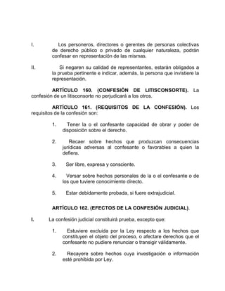 I. Los personeros, directores o gerentes de personas colectivas
de derecho público o privado de cualquier naturaleza, podrán
confesar en representación de las mismas.
II. Si negaren su calidad de representantes, estarán obligados a
la prueba pertinente e indicar, además, la persona que invistiere la
representación.
ARTÍCULO 160. (CONFESIÓN DE LITISCONSORTE). La
confesión de un litisconsorte no perjudicará a los otros.
ARTÍCULO 161. (REQUISITOS DE LA CONFESIÓN). Los
requisitos de la confesión son:
1. Tener la o el confesante capacidad de obrar y poder de
disposición sobre el derecho.
2. Recaer sobre hechos que produzcan consecuencias
jurídicas adversas al confesante o favorables a quien la
defiera.
3. Ser libre, expresa y consciente.
4. Versar sobre hechos personales de la o el confesante o de
los que tuviere conocimiento directo.
5. Estar debidamente probada, si fuere extrajudicial.
ARTÍCULO 162. (EFECTOS DE LA CONFESIÓN JUDICIAL).
I. La confesión judicial constituirá prueba, excepto que:
1. Estuviere excluida por la Ley respecto a los hechos que
constituyen el objeto del proceso, o afectare derechos que el
confesante no pudiere renunciar o transigir válidamente.
2. Recayere sobre hechos cuya investigación o información
esté prohibida por Ley.
 