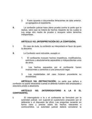 3. Fuere opuesta a documentos fehacientes de data anterior,
ya agregados al expediente.
II. La confesión judicial hace plena prueba contra la parte que la
realiza, salvo que se tratare de hechos respecto de los cuales la
Ley exige otro medio de prueba o recayere sobre derechos
indisponibles.
ARTÍCULO 163. (INTERPRETACIÓN DE LA CONFESIÓN).
I. En caso de duda, la confesión se interpretará en favor de quien
la absuelve.
II. La Confesión será indivisible, excepto si:
1. El confesante invocare hechos impeditivos, modificatorios,
extintivos o absolutamente separables o independientes unos
de otros.
2. Los hechos expuestos por el confesante fueren
inverosímiles o contrarios a una presunción legal.
3. Las modalidades del caso hicieren procedente su
divisibilidad.
ARTÍCULO 164. (RETRACTACIÓN). La parte que defiere a
confesión no podrá retractarse cuando el deferido hubiere sido emplazado y
estuviere presto a absolverla.
ARTÍCULO 165. (INTERROGATORIO A LA O EL
CONFESANTE).
I. El interrogatorio a la o el confesante se formulará por la
autoridad judicial, con sujeción al cuestionario propuesto por el
deferente o al dispuesto de oficio. Las preguntas recaerán en
forma clara y precisa sobre los hechos relevantes o
controvertidos. La autoridad judicial deberá considerar la
 