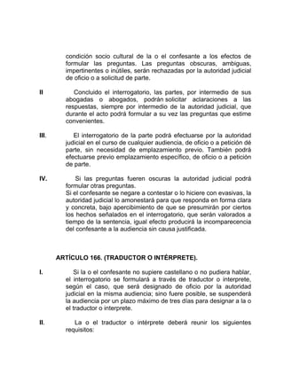 condición socio cultural de la o el confesante a los efectos de
formular las preguntas. Las preguntas obscuras, ambiguas,
impertinentes o inútiles, serán rechazadas por la autoridad judicial
de oficio o a solicitud de parte.
II Concluido el interrogatorio, las partes, por intermedio de sus
abogadas o abogados, podrán solicitar aclaraciones a las
respuestas, siempre por intermedio de la autoridad judicial, que
durante el acto podrá formular a su vez las preguntas que estime
convenientes.
III. El interrogatorio de la parte podrá efectuarse por la autoridad
judicial en el curso de cualquier audiencia, de oficio o a petición dé
parte, sin necesidad de emplazamiento previo. También podrá
efectuarse previo emplazamiento específico, de oficio o a petición
de parte.
IV. Si las preguntas fueren oscuras la autoridad judicial podrá
formular otras preguntas.
Si el confesante se negare a contestar o lo hiciere con evasivas, la
autoridad judicial lo amonestará para que responda en forma clara
y concreta, bajo apercibimiento de que se presumirán por ciertos
los hechos señalados en el interrogatorio, que serán valorados a
tiempo de la sentencia, igual efecto producirá la incomparecencia
del confesante a la audiencia sin causa justificada.
ARTÍCULO 166. (TRADUCTOR O INTÉRPRETE).
I. Si la o el confesante no supiere castellano o no pudiera hablar,
el interrogatorio se formulará a través de traductor o interprete,
según el caso, que será designado de oficio por la autoridad
judicial en la misma audiencia; sino fuere posible, se suspenderá
la audiencia por un plazo máximo de tres días para designar a la o
el traductor o interprete.
II. La o el traductor o intérprete deberá reunir los siguientes
requisitos:
 