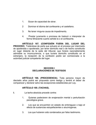 1. Gozar de capacidad de obrar.
2 Dominar el idioma del confesante y el castellano.
3. No tener ninguna causa de impedimento.
4. Prestar juramento o promesa de traducir o interpretar de
forma fehaciente cuanto señale la o el confesante.
ARTÍCULO 167. (CONFESIÓN FUERA DEL LUGAR DEL
PROCESO). Tratándose de parte que actuare en el proceso por intermedio
de apoderada o apoderado, por tener domicilio real o de hecho constituido
en lugar distante de la sede del tribunal, que hiciere razonablemente
admisible su inconcurrencia, o que tuviere domicilio constituido en el
extranjero, la recepción de la confesión podrá ser comisionada a la
autoridad judicial competente del lugar.
SECCION I
DECLARACIONES DE TESTIGOS
ARTÍCULO 168. (PROCEDENCIA). Toda persona mayor de
dieciséis años podrá ser propuesta como testigo y tendrá el deber de
comparecer y declarar salvo las excepciones establecidas por Ley.
ARTÍCULO 169. (TACHAS).
I. La tacha absoluta procede contra:
1. Quienes padecieren de enajenación mental o perturbación
psicológica grave.
2. Los que se encuentren en estado de embriaguez o bajo el
efecto de sustancias estupefacientes o alucinógenas.
3. Los que hubieren sido condenados por falso testimonio.
 