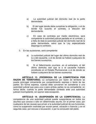 a) La autoridad judicial del domicilio real de la parte
demandada.
b) El del lugar donde deba cumplirse la obligación, o el de
donde fue suscrito el contrato, a elección del
demandante.
c) En caso de contratos por medio electrónico, será
competente la autoridad judicial pactada en el contrato, y
a falta de éste.la autoridad judicial del domicilio real de la
parte demandada, salvo que la Ley especializada
disponga lo contrario.
3. En las sucesiones, será competente:
a) La autoridad judicial del lugar del último domicilio real de
la o del causante, o el de donde se hallare cualquiera de
los bienes sucesorios.
b) Si el fallecimiento ocurriere .en el extranjero, el del
último domicilio real que la o el causante hubiere
constituido en el Estado Plurinacional, o el de donde se
hallare cualquiera de los bienes sucesorios.
ARTÍCULO 13. (PRÓRROGA DE LA COMPETENCIA POR
RAZON DE TERRITORIO). La competencia por razón de territorio se
puede prorrogar únicamente por consentimiento expreso o tácito de las
partes. En forma expresa, cuando ellas convienen en someterse a una
autoridad judicial que para una o para ambas partes no es competente; en
forma tácita, cuando la parte demandada contesta ante una autoridad
judicial incompetente, sin oponer esta excepción.
ARTÍCULO 14. (SUSPENSIÓN DE LA COMPETENCIA). La
competencia de una autoridad judicial puede suspenderse en todos los
asuntos que conoce o sólo en determinado asunto. En el primer caso, por
cualquiera de las causas que privan a la autoridad judicial de sus funciones,
como la suspensión motivada por acción penal, vacación o licencia; y en el
segundo caso, por excusa o recusación, o por la conclusión del pleito.
 