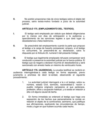 II. No podrán proponerse más de cinco testigos sobre el objeto del
proceso, salvo exista motivo fundado a juicio de la autoridad
judicial.
ARTÍCULO 175. (EMPLAZAMIENTO DEL. TESTIGO).
I. El testigo será emplazado por cédula que deberá diligenciarse
por lo menos con días de anticipación a la audiencia y,
apercibimiento de las sanciones legales a que dará lugar su
desobediencia o falso testimonio.
II. Se prescindirá del emplazamiento cuando la parte que propuso
al testigo a la carga de hacerlo comparecer: empero. si el testigo
no concurriere, se prescindirá de su declaración, salvo lo
dispuesto por el Articulo 24, numeral 3 del presente Código.
III. El testigo que legalmente emplazado rehusare comparecer será
conducido a presencia la autoridad judicial por la fuerza pública. El
testigo que se negare a declarar incurrirá en desobediencia y será
sancionado con arresto hasta un máximo de veinticuatro horas.
ARTÍCULO 176. (AUDIENCIA). La prueba testifical se recibirá en
audiencia interrogándose a cada testigo en forma separada, previo
juramento o promesa de decir la verdad, observando el siguiente
procedimiento:
1. La autoridad judicial interrogará a la o el testigo, sobre su
nombre, estado Civil, domicilio, nacionalidad o. nación o
pueblo indígena originario campesino al que pertenece,
profesión, oficio u ocupación habitual. y si existe en relación a
ella o él alguna causal de tacha.
2. En forma inmediata se ordenará al testigo que haga una
exposición de los hechos que personalmente le conste en
relación al objeto de la controversia; asimismo, que justifique
sus afirmaciones, explicando las circunstancias de tiempo,
modo y lugar en que hubiere ocurrido cada hecho.
 