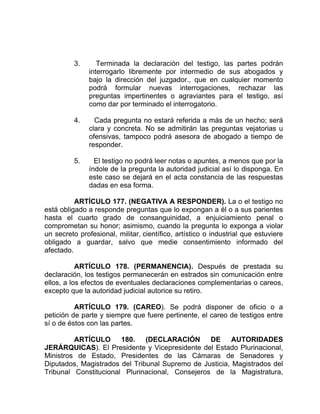 3. Terminada la declaración del testigo, las partes podrán
interrogarlo libremente por intermedio de sus abogados y
bajo la dirección del juzgador., que en cualquier momento
podrá formular nuevas interrogaciones, rechazar las
preguntas impertinentes o agraviantes para el testigo, así
como dar por terminado el interrogatorio.
4. Cada pregunta no estará referida a más de un hecho; será
clara y concreta. No se admitirán las preguntas vejatorias u
ofensivas, tampoco podrá asesora de abogado a tiempo de
responder.
5. El testigo no podrá leer notas o apuntes, a menos que por la
índole de la pregunta la autoridad judicial así lo disponga. En
este caso se dejará en el acta constancia de las respuestas
dadas en esa forma.
ARTÍCULO 177. (NEGATIVA A RESPONDER). La o el testigo no
está obligado a responde preguntas que lo expongan a él o a sus parientes
hasta el cuarto grado de consanguinidad, a enjuiciamiento penal o
comprometan su honor; asimismo, cuando la pregunta lo exponga a violar
un secreto profesional, militar, científico, artístico o industrial que estuviere
obligado a guardar, salvo que medie consentimiento informado del
afectado.
ARTÍCULO 178. (PERMANENCIA). Después de prestada su
declaración, los testigos permanecerán en estrados sin comunicación entre
ellos, a los efectos de eventuales declaraciones complementarias o careos,
excepto que la autoridad judicial autorice su retiro.
ARTÍCULO 179. (CAREO). Se podrá disponer de oficio o a
petición de parte y siempre que fuere pertinente, el careo de testigos entre
sí o de éstos con las partes.
ARTÍCULO 180. (DECLARACIÓN DE AUTORIDADES
JERÁRQUICAS). El Presidente y Vicepresidente del Estado Plurinacional,
Ministros de Estado, Presidentes de las Cámaras de Senadores y
Diputados, Magistrados del Tribunal Supremo de Justicia, Magistrados del
Tribunal Constitucional Plurinacional, Consejeros de la Magistratura,
 