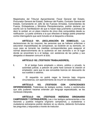 Magistrados del Tribunal Agroambiental, Fiscal General del Estado,
Procurador General del Estado, Defensor del Pueblo, Contralor General del
Estado, Comandante en Jefe de las Fuerzas Armadas, Comandantes de
Fuerza, Embajadores y Ministros Plenipotenciarios, podrán declarar por
escrito con la manifestación de que lo hacen bajo juramento o promesa de
decir la verdad, en un plazo máximo de cinco días computables desde su
notificación. La parte contraria a la que ofreciere el testigo podrá presentar
contra interrogatorio que será Incluido en el despacho a librarse.
ARTÍCULO 181. (DECLARACIÓN EN DOMICILIO). Las
declaraciones de los mayores, las personas que se hallaren enfermas o
estuvieren imposibilitadas de comparecer, se recibirán en su domicilio, en
cuyo caso se tomarán las medidas correspondientes para asegurar el
normal desenvolvimiento de la audiencia en ese domicilio o en el lugar
donde se encontrare la o el testigo, con asistencia de las partes y sus
abogados si desearen concurrir al acto.
ARTÍCULO 182. (TESTIGOS TRABAJADORES).
I. Si el testigo fuere empleado u obrero, público o privado, la
autoridad judicial, a petición de parte hará conocer la citación al
empleador, para que le sea concedida licencia sin descuento de
sus sueldos o salarios.
II. El requerido no podrá negar la licencia bajo ninguna
circunstancia, con apercibimiento de incurrir en desobediencia.
ARTÍCULO 183. (TESTIGOS CON CAPACIDADES
DIFERENCIADAS). Tratándose de testigos sordos, mudos o sordomudos
que sólo pudieren hacerse entender por Ienguaje especializado, se les
nombrará intérprete.
ARTÍCULO 184. (TESTIGOS INDÍGENA ORIGINARIO
CAMPESINOS Y EXTRANJEROS). Las o los testigos pertenecientes a las
ilaciones y pueblos indígena originario campesinos, y ciudadanas o
ciudadanos extranjeros podrán declarar en su idioma, debiendo formularse
las preguntas y respuestas a través de traductor.
 