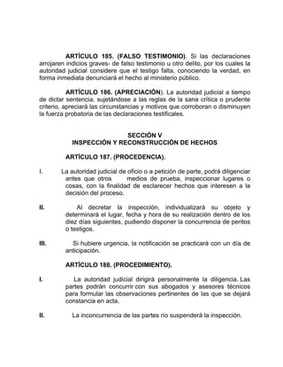 ARTÍCULO 185. (FALSO TESTIMONIO). Si las declaraciones
arrojaren indicios graves- de falso testimonio u otro delito, por los cuales la
autoridad judicial considere que el testigo falta, conociendo la verdad, en
forma inmediata denunciará el hecho al ministerio público.
ARTÍCULO 186. (APRECIACIÓN). La autoridad judicial a tiempo
de dictar sentencia, sujetándose a las reglas de la sana crítica o prudente
criterio, apreciará las circunstancias y motivos que corroboran o disminuyen
la fuerza probatoria de las declaraciones testificales.
SECCIÓN V
INSPECCIÓN Y RECONSTRUCCIÓN DE HECHOS
ARTÍCULO 187. (PROCEDENCIA).
I. La autoridad judicial de oficio o a petición de parte, podrá diligenciar
antes que otros medios de prueba, inspeccionar lugares o
cosas, con la finalidad de esclarecer hechos que interesen a la
decisión del proceso.
II. Al decretar la inspección, individualizará su objeto y
determinará el lugar, fecha y hora de su realización dentro de los
diez días siguientes, pudiendo disponer la concurrencia de peritos
o testigos.
III. Si hubiere urgencia, la notificación se practicará con un día de
anticipación.
ARTÍCULO 188. (PROCEDIMIENTO).
I. La autoridad judicial dirigirá personalmente la diligencia. Las
partes podrán concurrir con sus abogados y asesores técnicos
para formular las observaciones pertinentes de las que se dejará
constancia en acta.
II. La inconcurrencia de las partes río suspenderá la inspección.
 