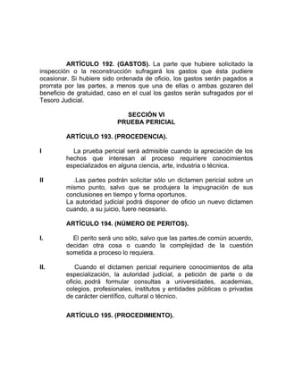 ARTÍCULO 192. (GASTOS). La parte que hubiere solicitado la
inspección o la reconstrucción sufragará los gastos que ésta pudiere
ocasionar. Si hubiere sido ordenada de oficio, los gastos serán pagados a
prorrata por las partes, a menos que una de ellas o ambas gozaren del
beneficio de gratuidad, caso en el cual los gastos serán sufragados por el
Tesoro Judicial.
SECCIÓN VI
PRUEBA PERICIAL
ARTÍCULO 193. (PROCEDENCIA).
I La prueba pericial será admisible cuando la apreciación de los
hechos que interesan al proceso requiriere conocimientos
especializados en alguna ciencia, arte, industria o técnica.
II .Las partes podrán solicitar sólo un dictamen pericial sobre un
mismo punto, salvo que se produjera la impugnación de sus
conclusiones en tiempo y forma oportunos.
La autoridad judicial podrá disponer de oficio un nuevo dictamen
cuando, a su juicio, fuere necesario.
ARTÍCULO 194. (NÚMERO DE PERITOS).
I. El perito será uno sólo, salvo que las partes.de común acuerdo,
decidan otra cosa o cuando la complejidad de la cuestión
sometida a proceso lo requiera.
II. Cuando el dictamen pericial requiriere conocimientos de alta
especialización, la autoridad judicial, a petición de parte o de
oficio, podrá formular consultas a universidades, academias,
colegios, profesionales, institutos y entidades públicas o privadas
de carácter científico, cultural o técnico.
ARTÍCULO 195. (PROCEDIMIENTO).
 