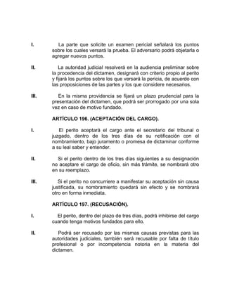 I. La parte que solicite un examen pericial señalará los puntos
sobre los cuales versará la prueba. El adversario podrá objetarla o
agregar nuevos puntos.
II. La autoridad judicial resolverá en la audiencia preliminar sobre
la procedencia del dictamen, designará con criterio propio al perito
y fijará los puntos sobre los que versará la pericia, de acuerdo con
las proposiciones de las partes y los que considere necesarios.
III. En la misma providencia se fijará un plazo prudencial para la
presentación del dictamen, que podrá ser prorrogado por una sola
vez en caso de motivo fundado.
ARTÍCULO 196. (ACEPTACIÓN DEL CARGO).
I. El perito aceptará el cargo ante el secretario del tribunal o
juzgado, dentro de los tres días de su notificación con el
nombramiento, bajo juramento o promesa de dictaminar conforme
a su leal saber y entender.
II. Si el perito dentro de los tres días siguientes a su designación
no aceptare el cargo de oficio, sin más trámite, se nombrará otro
en su reemplazo.
III. Si el perito no concurriere a manifestar su aceptación sin causa
justificada, su nombramiento quedará sin efecto y se nombrará
otro en forma inmediata.
ARTÍCULO 197. (RECUSACIÓN).
I. El perito, dentro del plazo de tres días, podrá inhibirse del cargo
cuando tenga motivos fundados para ello.
II. Podrá ser recusado por las mismas causas previstas para las
autoridades judiciales, también será recusable por falta de título
profesional o por incompetencia notoria en la materia del
dictamen.
 