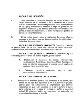 ARTÍCULO 198. (REMOCIÓN).
I. Será removido el perito que después de haber aceptado el
cargo, rehusare dar su dictamen o no lo presentare en el plazo
que le fue concedido. La autoridad judicial de oficio, nombrará otro
en su lugar y condenará al removido a pagar los gastos de las
diligencias frustradas y los daños y perjuicios ocasionados a las
partes, si éstas los reclamaren. El perito reemplazado perderá el
derecho a cobrar honorarios.
II. Si los peritos fueren varios, la negligencia de uno de ellos no
excusará a los otros, quienes deberán realizar las diligencias y
dictaminar dentro de plazo.
ARTÍCULO 199. (DICTAMEN INMEDIATO). Cuando el objeto de
la pericia fuere de tal naturaleza que permita al perito dictaminar
inmediatamente, así deberá hacerlo en audiencia o por escrito.
ARTÍCULO 200. (PLANOS Y EXÁMENES CIENTÍFICOS). La
autoridad judicial de oficio o a pedido de parte, podrá ordenar:
1. Elaboración o ejecución de planos, relevamientos,
reproducciones fotográficas, cinematográficas, fotocopias u
otras, de objetos, documentos o lugares con el empleo de
medios o instrumentos técnicos.
2. Exámenes científicos necesarios para el mejor
esclarecimiento de los hechos.
ARTÍCULO 201. (ENTREGA DEL DICTAMEN).
I. Entregado el dictamen pericial será notificado a las partes, que
dentro de los tres días siguientes o en la audiencia de prueba,
podrán pedir las aclaraciones o ampliaciones que estimen
necesarias, las que serán salvadas por el perito durante el curso
de la audiencia o, en su caso, en el plazo que señale la autoridad
judicial. El dictamen podrá ser examinado en audiencia, en
presencia del perito que lo formuló.
 