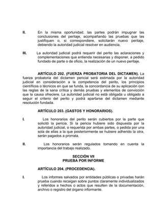 II. En la misma oportunidad. las partes podrán impugnar las
conclusiones del peritaje, acompañando las pruebas que las
justifiquen o, si correspondiere, solicitarán nuevo peritaje,
debiendo la autoridad judicial resolver en audiencia.
III. La autoridad judicial podrá requerir del perito las aclaraciones y
complementaciones que entienda necesarias y disponer, a pedido
fundado de parte o de oficio, la realización de un nuevo peritaje.
ARTÍCULO 202. (FUERZA PROBATORIA DEL DICTAMEN). La
fuerza probatoria del dictamen pericial será estimada por la autoridad
judicial en consideración a la competencia del perito, los principios
científicos o técnicos en que se funda, la concordancia de su aplicación con
las reglas de la sana crítica y demás pruebas y elementos de convicción
que la causa ofreciere. La autoridad judicial no está obligada u obligado a
seguir el criterio del perito y podrá apartarse del dictamen mediante
resolución fundada.
ARTÍCULO 203. (GASTOS Y HONORARIOS).
I. Los honorarios del perito serán cubiertos por la parte que
solicitó la pericia. Si la pericia hubiere sido dispuesta por la
autoridad judicial, o requerida por ambas partes, o pedida por una
sola de ellas a la que posteriormente se hubiere adherido la otra,
serán pagados a prorrata.
II. Los honorarios serán regulados tomando en cuenta la
importancia del trabajo realizado.
SECCIÓN VII
PRUEBA POR INFORME
ARTÍCULO 204. (PROCEDENCIA).
I. Los informes salvados por entidades públicas o privadas harán
prueba cuando recaigan sobre puntos claramente individualizados
y referidos a hechos o actos que resulten de la documentación,
archivo o registro del órgano informante.
 