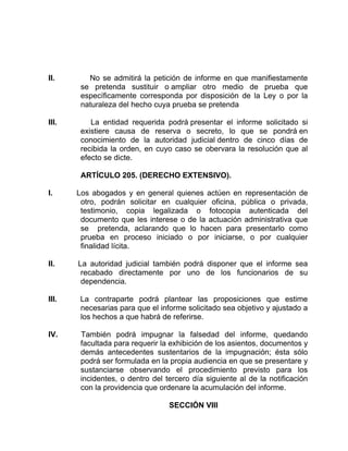 II. No se admitirá la petición de informe en que manifiestamente
se pretenda sustituir o ampliar otro medio de prueba que
específicamente corresponda por disposición de la Ley o por la
naturaleza del hecho cuya prueba se pretenda
III. La entidad requerida podrá presentar el informe solicitado si
existiere causa de reserva o secreto, lo que se pondrá en
conocimiento de la autoridad judicial dentro de cinco días de
recibida la orden, en cuyo caso se obervara la resolución que al
efecto se dicte.
ARTÍCULO 205. (DERECHO EXTENSIVO).
I. Los abogados y en general quienes actúen en representación de
otro, podrán solicitar en cualquier oficina, pública o privada,
testimonio, copia legalizada o fotocopia autenticada del
documento que les interese o de la actuación administrativa que
se pretenda, aclarando que lo hacen para presentarlo como
prueba en proceso iniciado o por iniciarse, o por cualquier
finalidad lícita.
II. La autoridad judicial también podrá disponer que el informe sea
recabado directamente por uno de los funcionarios de su
dependencia.
III. La contraparte podrá plantear las proposiciones que estime
necesarias para que el informe solicitado sea objetivo y ajustado a
los hechos a que habrá de referirse.
IV. También podrá impugnar la falsedad del informe, quedando
facultada para requerir la exhibición de los asientos, documentos y
demás antecedentes sustentarios de la impugnación; ésta sólo
podrá ser formulada en la propia audiencia en que se presentare y
sustanciarse observando el procedimiento previsto para los
incidentes, o dentro del tercero día siguiente al de la notificación
con la providencia que ordenare la acumulación del informe.
SECCIÓN VIII
 