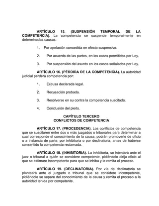 ARTÍCULO 15. (SUSPENSIÓN TEMPORAL DE LA
COMPETENCIA). La competencia se suspende temporalmente en
determinadas causas:
1. Por apelación concedida en efecto suspensivo.
2. Por acuerdo de las partes, en los casos permitidos por Ley.
3. Por suspensión del asunto en los casos señalados por Ley.
ARTÍCULO 16. (PÉRDIDA DE LA COMPETENCIA). La autoridad
judicial perderá competencia por:
1. Excusa declarada legal.
2. Recusación probada.
3. Resolverse en su contra la competencia suscitada.
4. Conclusión del pleito.
CAPÍTULO TERCERO
CONFLICTOS DE COMPETENCIA
ARTÍCULO 17. (PROCEDENCIA). Los conflictos de competencia
que se suscitaren entre dos o más juzgados o tribunales para determinar a
cual corresponde el conocimiento de la causa, podrán promoverle de oficio
o a instancia de parte, por inhibitoria o por declinatoria, antes de haberse
consentido la competencia reclamada.
ARTÍCULO 18. (INHIBITORIA). La inhibitoria, se intentará ante el
juez o tribunal a quién se considere competente, pidiéndole dirija oficio al
que se estimare incompetente para que se inhiba y le remita el proceso.
ARTÍCULO 19. (DECLINATORIA). Por vía de declinatoria se
planteará ante el juzgado o tribunal que se considere incompetente,
pidiéndole se separe del conocimiento de la causa y remita el proceso a la
autoridad tenida por competente.
 