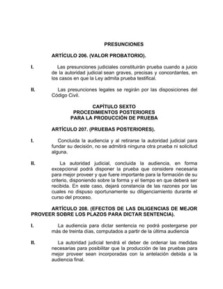 PRESUNCIONES
ARTÍCULO 206. (VALOR PROBATORIO).
I. Las presunciones judiciales constituirán prueba cuando a juicio
de la autoridad judicial sean graves, precisas y concordantes, en
los casos en que la Ley admita prueba testifical.
II. Las presunciones legales se regirán por las disposiciones del
Código Civil.
CAPÍTULO SEXTO
PROCEDIMIENTOS POSTERIORES
PARA LA PRODUCCIÓN DE PRUEBA
ARTÍCULO 207. (PRUEBAS POSTERIORES).
I. Concluida la audiencia y al retirarse la autoridad judicial para
fundar su decisión, no se admitirá ninguna otra prueba ni solicitud
alguna.
II. La autoridad judicial, concluida la audiencia, en forma
excepcional podrá disponer la prueba que considere necesaria
para mejor proveer y que fuere importante para la formación de su
criterio, disponiendo sobre la forma y el tiempo en que deberá ser
recibida. En este caso, dejará constancia de las razones por las
cuales no dispuso oportunamente su diligenciamiento durante el
curso del proceso.
ARTÍCULO 208. (EFECTOS DE LAS DILIGENCIAS DE MEJOR
PROVEER SOBRE LOS PLAZOS PARA DICTAR SENTENCIA).
I. La audiencia para dictar sentencia no podrá postergarse por
más de treinta días, computados a partir de la última audiencia
II. La autoridad judicial tendrá el deber de ordenar las medidas
necesarias para posibilitar que la producción de las pruebas para
mejor proveer sean incorporadas con la antelación debida a la
audiencia final.
 