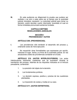III. En esta audiencia se diligenciará la prueba que pudiere ser
recibida y se oirá a cada parte por el tiempo que la autoridad
judicial considere necesario. La autoridad judicial para tomar su
decisión, podrá decretar cuarto intermedio, levantado el cual en
forma inmediata pronunciará sentencia fundada.
CAPÍTULO SÉPTIMO
RESOLUCIONES JUDICIALES
SECCIÓN I
PROVIDENCIAS Y AUTOS
ARTÍCULO 209. (PROVIDENCIAS).
I. Las providencias sólo tenderán al desarrollo del proceso y,
ordenarán actos de mera ejecución.
II. No requerirán otras formalidades que expresarse por escrito,
indicarse el lugar, fecha y la firma de la autoridad judicial. En las
actuaciones orales las providencias constarán en el acta.
ARTÍCULO 210. (AUTOS INTERLOCUTORIOS). Los autos
interlocutorios resolverán cuestiones que se suscitaren durante la
tramitación del proceso. Además de los requisitos indicados en el Artículo
precedente, contendrán:
1. La precisión del objeto de la decisión.
2. Los fundamentos jurídicos.
3. La decisión expresa, positiva y precisa de las cuestiones
planteadas.
4. La imposición de costas y multas en su caso.
ARTÍCULO 211. (AUTOS DEFINITIVOS).
 