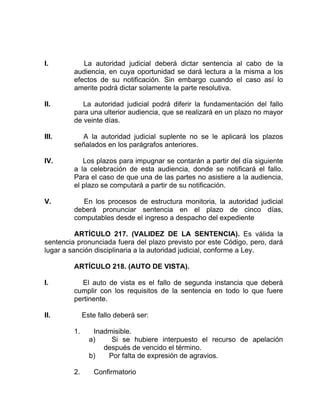 I. La autoridad judicial deberá dictar sentencia al cabo de la
audiencia, en cuya oportunidad se dará lectura a la misma a los
efectos de su notificación. Sin embargo cuando el caso así lo
amerite podrá dictar solamente la parte resolutiva.
II. La autoridad judicial podrá diferir la fundamentación del fallo
para una ulterior audiencia, que se realizará en un plazo no mayor
de veinte días.
III. A la autoridad judicial suplente no se le aplicará los plazos
señalados en los parágrafos anteriores.
IV. Los plazos para impugnar se contarán a partir del día siguiente
a la celebración de esta audiencia, donde se notificará el fallo.
Para el caso de que una de las partes no asistiere a la audiencia,
el plazo se computará a partir de su notificación.
V. En los procesos de estructura monitoria, la autoridad judicial
deberá pronunciar sentencia en el plazo de cinco días,
computables desde el ingreso a despacho del expediente
ARTÍCULO 217. (VALIDEZ DE LA SENTENCIA). Es válida la
sentencia pronunciada fuera del plazo previsto por este Código, pero, dará
lugar a sanción disciplinaria a la autoridad judicial, conforme a Ley.
ARTÍCULO 218. (AUTO DE VISTA).
I. El auto de vista es el fallo de segunda instancia que deberá
cumplir con los requisitos de la sentencia en todo lo que fuere
pertinente.
II. Este fallo deberá ser:
1. Inadmisible.
a) Si se hubiere interpuesto el recurso de apelación
después de vencido el término.
b) Por falta de expresión de agravios.
2. Confirmatorio
 