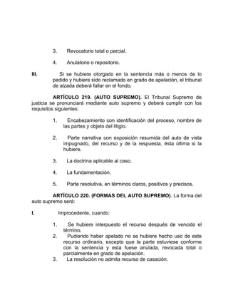 3. Revocatorio total o parcial.
4. Anulatorio o repositorio.
III. Si se hubiere otorgado en la sentencia más o menos de lo
pedido y hubiere sido reclamado en grado de apelación, el tribunal
de alzada deberá fallar en el fondo.
ARTÍCULO 219. (AUTO SUPREMO). El Tribunal Supremo de
justicia se pronunciará mediante auto supremo y deberá cumplir con los
requisitos siguientes:
1. Encabezamiento con identificación del proceso, nombre de
las partes y objeto del litigio.
2. Parte narrativa con exposición resumida del auto de vista
impugnado, del recurso y de la respuesta, ésta última si la
hubiere.
3. La doctrina aplicable al caso.
4. La fundamentación.
5. Parte resolutiva, en términos claros, positivos y precisos.
ARTÍCULO 220. (FORMAS DEL AUTO SUPREMO). La forma del
auto supremo será:
I. Improcedente, cuando:
1. Se hubiere interpuesto el recurso después de vencido el
término.
2. Pudiendo haber apelado no se hubiere hecho uso de este
recurso ordinario, excepto que la parte estuviese conforme
con la sentencia y esta fuese anulada, revocada total o
parcialmente en grado de apelación.
3. La resolución no admita recurso de casación.
 