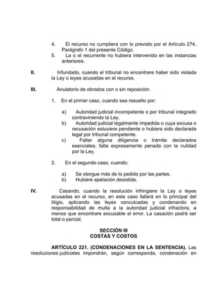 4. El recurso no cumpliera con lo previsto por el Artículo 274,
Parágrafo 1 del presente Código.
5. La o el recurrente no hubiera intervenido en las instancias
anteriores.
II. Infundado, cuando el tribunal no encontrare haber sido violada
la Ley o leyes acusadas en el recurso.
III. Anulatorio de obrados con o sin reposición.
1. En el primer caso, cuando sea resuelto por:
a) Autoridad judicial incompetente o por tribunal integrado
contraviniendo la Ley.
b) Autoridad judicial legalmente impedida o cuya excusa o
recusación estuviere pendiente o hubiera sido declarada
legal por tribunal competente.
c) Faltar alguna diligencia o trámite declarados
esenciales, falta expresamente penada con la nulidad
por la Ley.
2. En el segundo caso, cuando:
a) Se otorgue más de lo pedido por las partes.
b) Hubiere apelación desistida.
IV. Casando, cuando la resolución infringiere la Ley o leyes
acusadas en el recurso, en este caso fallará en lo principal del
litigio, aplicando las leyes conculcadas y condenando en
responsabilidad de multa a la autoridad judicial infractora, a
menos que encontrare excusable el error. La casación podrá ser
total o parcial.
SECCIÓN III
COSTAS Y COSTOS
ARTÍCULO 221. (CONDENACIONES EN LA SENTENCIA). Las
resoluciones judiciales impondrán, según corresponda, condenación en
 