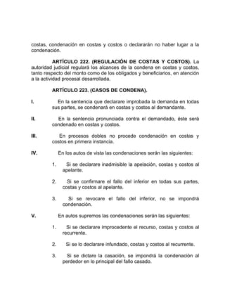 costas, condenación en costas y costos o declararán no haber lugar a la
condenación.
ARTÍCULO 222. (REGULACIÓN DE COSTAS Y COSTOS). La
autoridad judicial regulará los alcances de la condena en costas y costos,
tanto respecto del monto como de los obligados y beneficiarios, en atención
a la actividad procesal desarrollada.
ARTÍCULO 223. (CASOS DE CONDENA).
I. En la sentencia que declarare improbada la demanda en todas
sus partes, se condenará en costas y costos al demandante.
II. En la sentencia pronunciada contra el demandado, éste será
condenado en costas y costos.
III. En procesos dobles no procede condenación en costas y
costos en primera instancia.
IV. En los autos de vista las condenaciones serán las siguientes:
1. Si se declarare inadmisible la apelación, costas y costos al
apelante.
2. Si se confirmare el fallo del inferior en todas sus partes,
costas y costos al apelante.
3. Si se revocare el fallo del inferior, no se impondrá
condenación.
V. En autos supremos las condenaciones serán las siguientes:
1. Si se declarare improcedente el recurso, costas y costos al
recurrente.
2. Si se lo declarare infundado, costas y costos al recurrente.
3. Si se dictare la casación, se impondrá la condenación al
perdedor en lo principal del fallo casado.
 