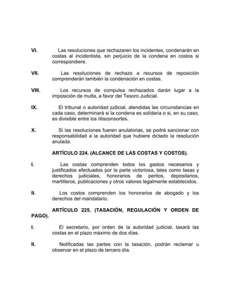 VI. Las resoluciones que rechazaren los incidentes, condenarán en
costas al incidentista, sin perjuicio de la condena en costos si
correspondiere.
VII. Las resoluciones de rechazo a recursos de reposición
comprenderán también la condenación en costas.
VIII. Los recursos de compulsa rechazados darán lugar a la
imposición de multa, a favor del Tesoro Judicial.
IX. El tribunal o autoridad judicial, atendidas las circunstancias en
cada caso, determinará si la condena es solidaria o si, en su caso,
es divisible entre los Iitisconsortes.
X. Si las resoluciones fueren anulatorias, se podrá sancionar con
responsabilidad a la autoridad que hubiere dictado la resolución
anulada.
ARTÍCULO 224. (ALCANCE DE LAS COSTAS Y COSTOS).
I. Las costas comprenden todos los gastos necesarios y
justificados efectuados por la parte victoriosa, tales como tasas y
derechos judiciales, honorarios de peritos, depositarios,
martilleros, publicaciones y otros valores legalmente establecidos.
II. Los costos comprenden los honorarios de abogado y los
derechos del mandatario.
ARTÍCULO 225. (TASACIÓN, REGULACIÓN Y ORDEN DE
PAGO).
I. El secretario, por orden de la autoridad judicial, tasará las
costas en el plazo máximo de dos días.
II. Notificadas las partes con la tasación, podrán reclamar u
observar en el plazo de tercero día.
 
